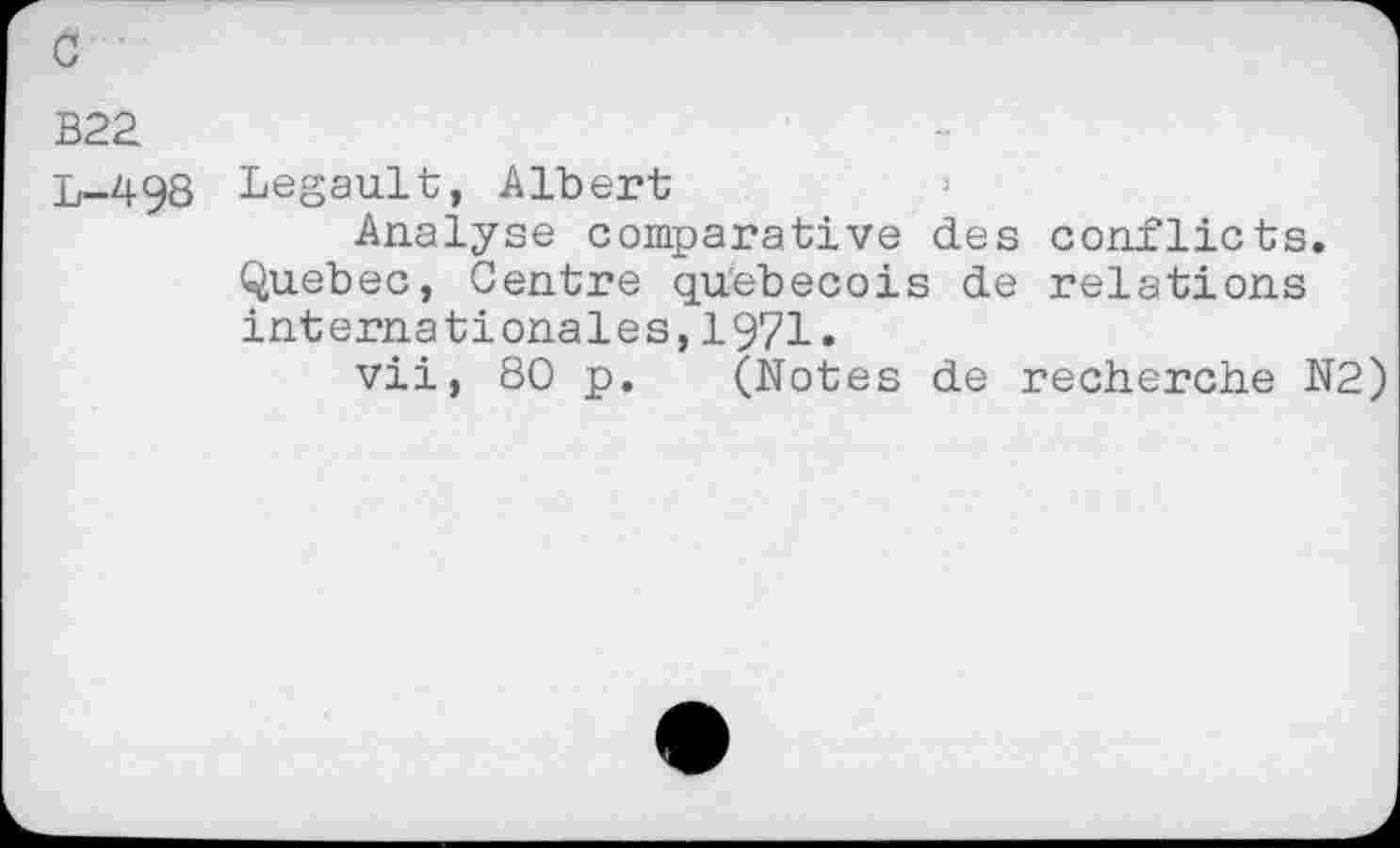 ﻿B22
L-498 Legault, Albert
Analyse comparative des conflicts. Quebec, Centre qu'ebecois de relations Internationales,1971.
vii, 80 p. (Notes de recherche N2)